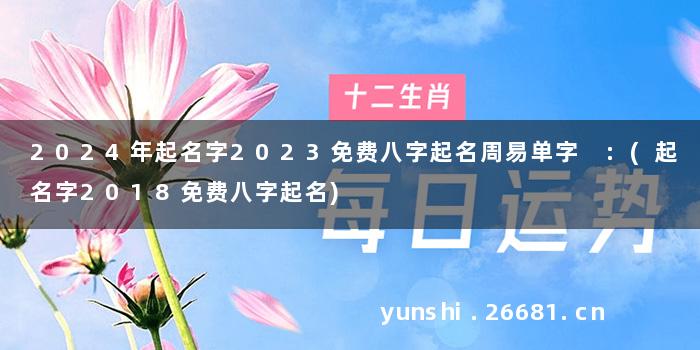 2024年起名字2023免费八字起名周易单字 :(起名字2018免费八字起名)
